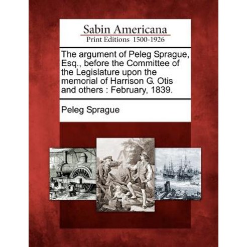 The Argument of Peleg Sprague Esq. Before the Committee of the Legislature Upon the Memorial of Harr..., Gale Ecco, Sabin Americana