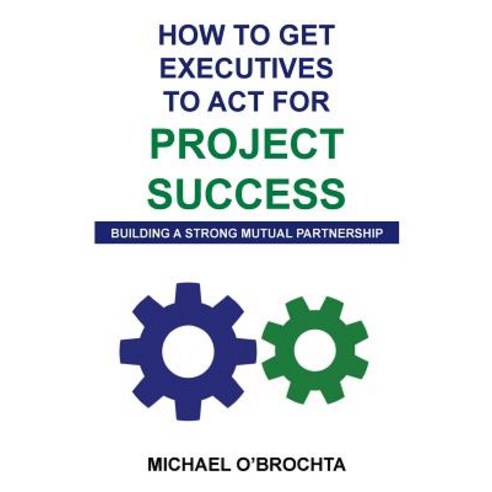 How to Get Executives to ACT for Project Success: Building a Strong Mutual Partnership Paperback, Createspace Independent Publishing Platform