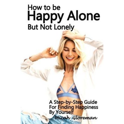 How to Be Happy Alone But Not Lonely: A Step-By-Step Guide for Finding Happiness by Yourself Paperback, Createspace Independent Publishing Platform
