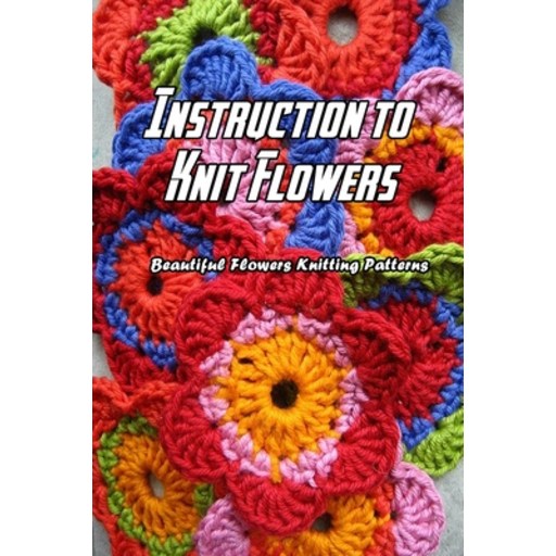 Instruction to Knit Flowers: Beautiful Flowers Knitting Patterns: Flowers Knitting Paperback