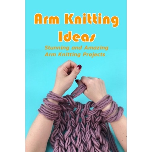 Arm Knitting Ideas: Stunning and Amazing Arm Knitting Projects: DIY Arm Knitting Ideas Paperback